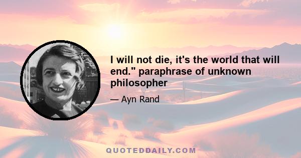 I will not die, it's the world that will end. paraphrase of unknown philosopher