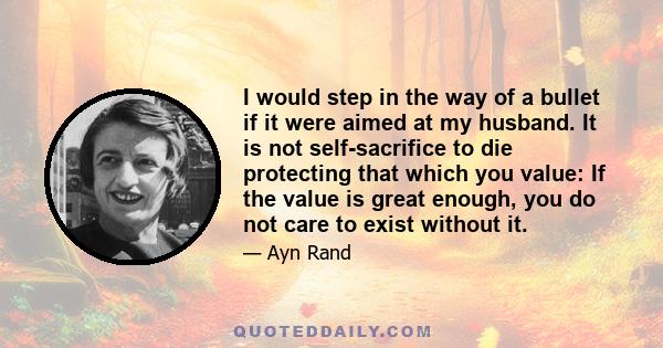 I would step in the way of a bullet if it were aimed at my husband. It is not self-sacrifice to die protecting that which you value: If the value is great enough, you do not care to exist without it.