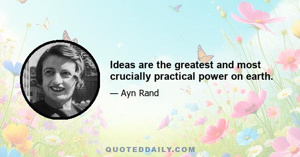 Ideas are the greatest and most crucially practical power on earth.