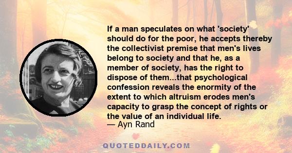 If a man speculates on what 'society' should do for the poor, he accepts thereby the collectivist premise that men's lives belong to society and that he, as a member of society, has the right to dispose of them...that