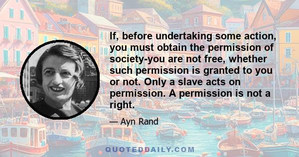 If, before undertaking some action, you must obtain the permission of society-you are not free, whether such permission is granted to you or not. Only a slave acts on permission. A permission is not a right.