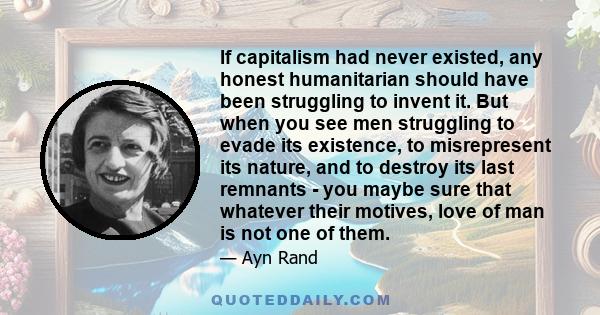 If capitalism had never existed, any honest humanitarian should have been struggling to invent it. But when you see men struggling to evade its existence, to misrepresent its nature, and to destroy its last remnants -