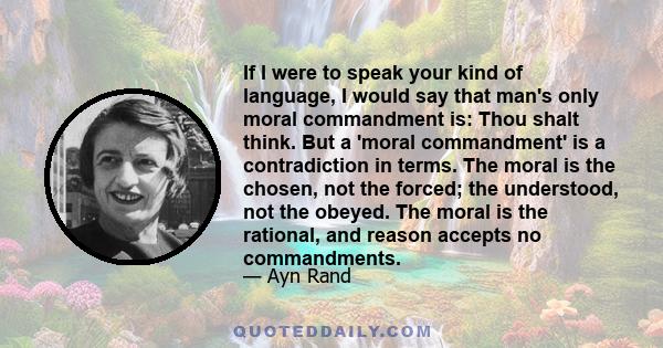 If I were to speak your kind of language, I would say that man's only moral commandment is: Thou shalt think. But a 'moral commandment' is a contradiction in terms. The moral is the chosen, not the forced; the