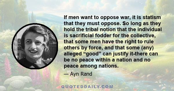 If men want to oppose war, it is statism that they must oppose. So long as they hold the tribal notion that the individual is sacrificial fodder for the collective, that some men have the right to rule others by force,