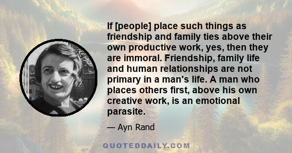 If [people] place such things as friendship and family ties above their own productive work, yes, then they are immoral. Friendship, family life and human relationships are not primary in a man's life. A man who places