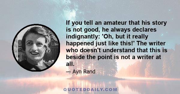 If you tell an amateur that his story is not good, he always declares indignantly: 'Oh, but it really happened just like this!' The writer who doesn't understand that this is beside the point is not a writer at all.