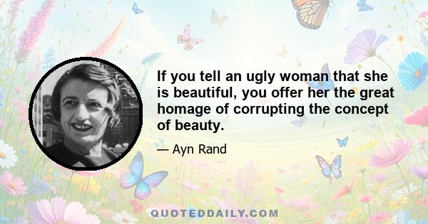 If you tell an ugly woman that she is beautiful, you offer her the great homage of corrupting the concept of beauty.