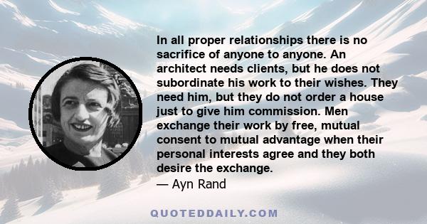 In all proper relationships there is no sacrifice of anyone to anyone. An architect needs clients, but he does not subordinate his work to their wishes. They need him, but they do not order a house just to give him