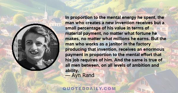 In proportion to the mental energy he spent, the man who creates a new invention receives but a small percentage of his value in terms of material payment, no matter what fortune he makes, no matter what millions he