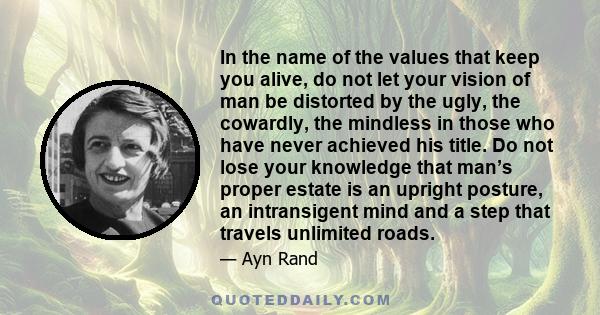 In the name of the values that keep you alive, do not let your vision of man be distorted by the ugly, the cowardly, the mindless in those who have never achieved his title. Do not lose your knowledge that man’s proper