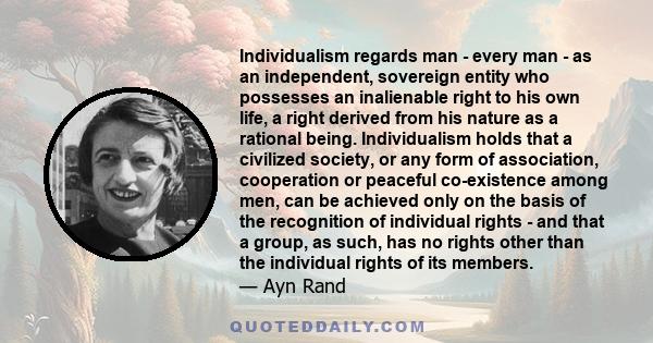 Individualism regards man - every man - as an independent, sovereign entity who possesses an inalienable right to his own life, a right derived from his nature as a rational being. Individualism holds that a civilized