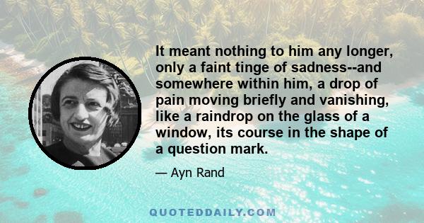 It meant nothing to him any longer, only a faint tinge of sadness--and somewhere within him, a drop of pain moving briefly and vanishing, like a raindrop on the glass of a window, its course in the shape of a question