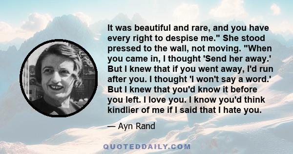 It was beautiful and rare, and you have every right to despise me. She stood pressed to the wall, not moving. When you came in, I thought 'Send her away.' But I knew that if you went away, I'd run after you. I thought