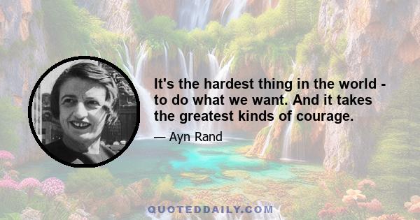 It's the hardest thing in the world - to do what we want. And it takes the greatest kinds of courage.