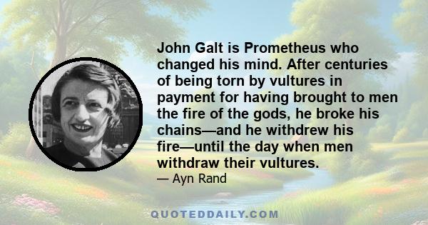 John Galt is Prometheus who changed his mind. After centuries of being torn by vultures in payment for having brought to men the fire of the gods, he broke his chains—and he withdrew his fire—until the day when men