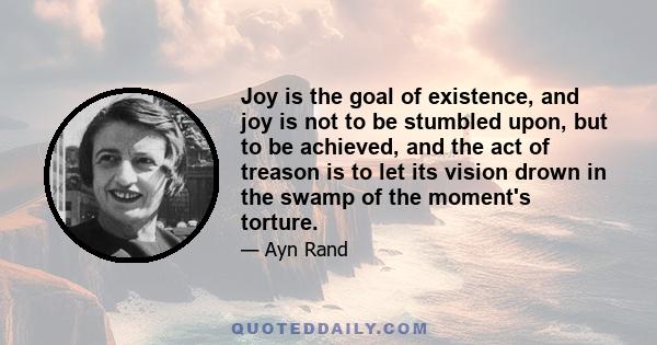 Joy is the goal of existence, and joy is not to be stumbled upon, but to be achieved, and the act of treason is to let its vision drown in the swamp of the moment's torture.