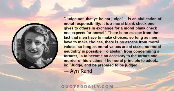 Judge not, that ye be not judge... is an abdication of moral responsibility: it is a moral blank check one gives to others in exchange for a moral blank check one expects for oneself. There is no escape from the fact