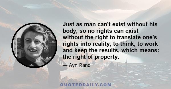 Just as man can't exist without his body, so no rights can exist without the right to translate one's rights into reality, to think, to work and keep the results, which means: the right of property.