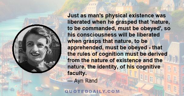 Just as man's physical existence was liberated when he grasped that 'nature, to be commanded, must be obeyed', so his consciousness will be liberated when grasps that nature, to be apprehended, must be obeyed - that the 