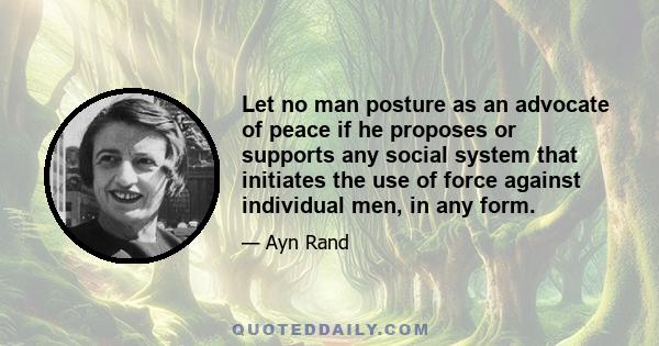 Let no man posture as an advocate of peace if he proposes or supports any social system that initiates the use of force against individual men, in any form.