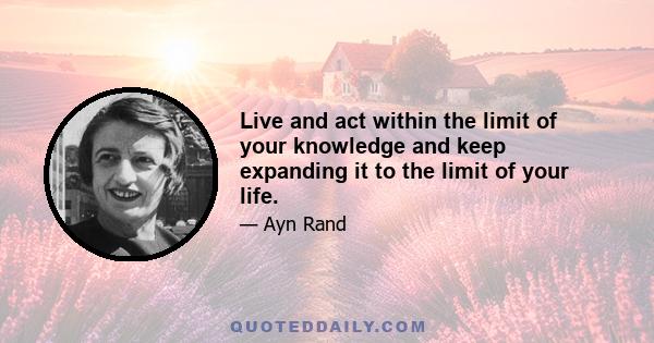 Live and act within the limit of your knowledge and keep expanding it to the limit of your life.