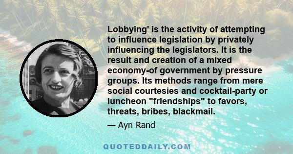 Lobbying' is the activity of attempting to influence legislation by privately influencing the legislators. It is the result and creation of a mixed economy-of government by pressure groups. Its methods range from mere