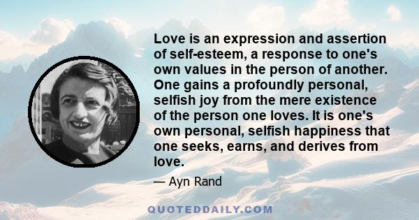 Love is an expression and assertion of self-esteem, a response to one's own values in the person of another. One gains a profoundly personal, selfish joy from the mere existence of the person one loves. It is one's own