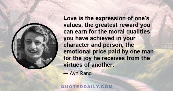 Love is the expression of one's values, the greatest reward you can earn for the moral qualities you have achieved in your character and person, the emotional price paid by one man for the joy he receives from the