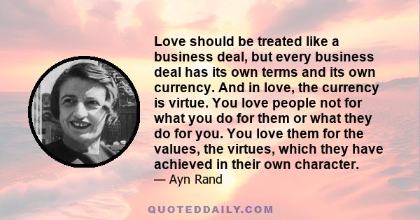 Love should be treated like a business deal, but every business deal has its own terms and its own currency. And in love, the currency is virtue. You love people not for what you do for them or what they do for you. You 