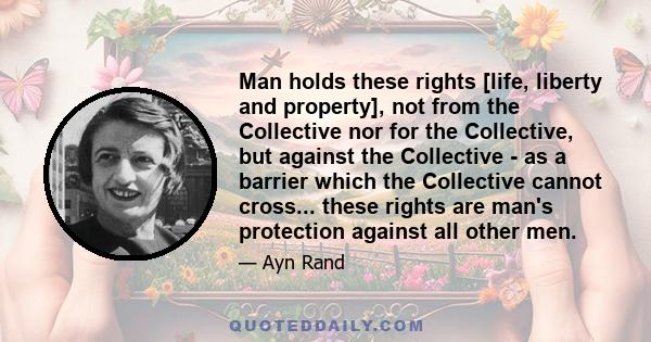 Man holds these rights [life, liberty and property], not from the Collective nor for the Collective, but against the Collective - as a barrier which the Collective cannot cross... these rights are man's protection