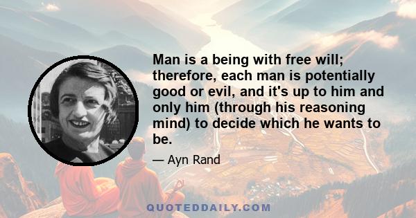 Man is a being with free will; therefore, each man is potentially good or evil, and it's up to him and only him (through his reasoning mind) to decide which he wants to be.