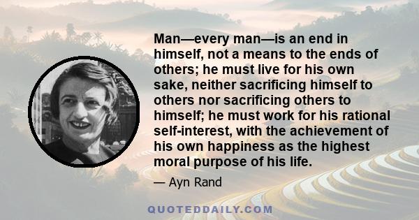 Man—every man—is an end in himself, not a means to the ends of others; he must live for his own sake, neither sacrificing himself to others nor sacrificing others to himself; he must work for his rational self-interest, 