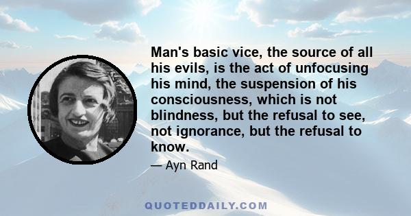 Man's basic vice, the source of all his evils, is the act of unfocusing his mind, the suspension of his consciousness, which is not blindness, but the refusal to see, not ignorance, but the refusal to know.