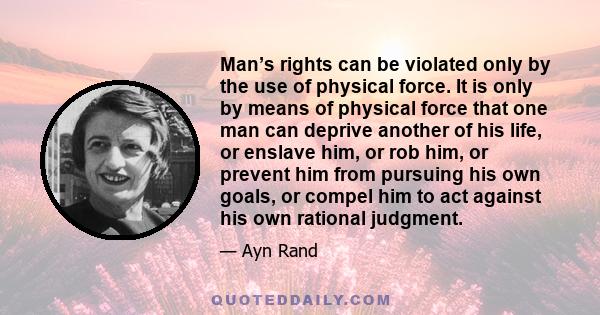 Man’s rights can be violated only by the use of physical force. It is only by means of physical force that one man can deprive another of his life, or enslave him, or rob him, or prevent him from pursuing his own goals, 