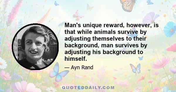 Man's unique reward, however, is that while animals survive by adjusting themselves to their background, man survives by adjusting his background to himself.