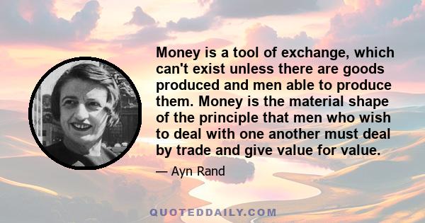 Money is a tool of exchange, which can't exist unless there are goods produced and men able to produce them. Money is the material shape of the principle that men who wish to deal with one another must deal by trade and 