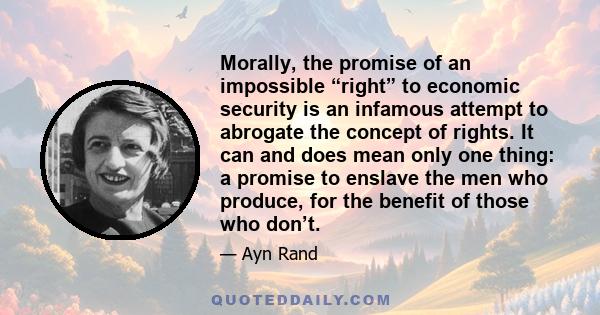 Morally, the promise of an impossible “right” to economic security is an infamous attempt to abrogate the concept of rights. It can and does mean only one thing: a promise to enslave the men who produce, for the benefit 