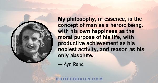 My philosophy, in essence, is the concept of man as a heroic being, with his own happiness as the moral purpose of his life, with productive achievement as his noblest activity, and reason as his only absolute.