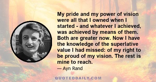 My pride and my power of vision were all that I owned when I started - and whatever I achieved, was achieved by means of them. Both are greater now. Now I have the knowledge of the superlative value I had missed: of my