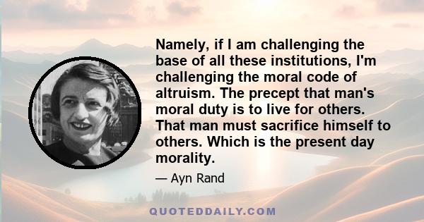 Namely, if I am challenging the base of all these institutions, I'm challenging the moral code of altruism. The precept that man's moral duty is to live for others. That man must sacrifice himself to others. Which is