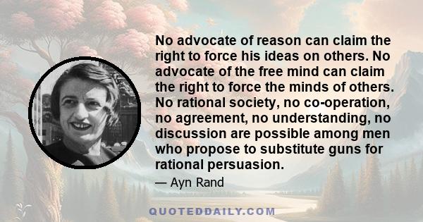 No advocate of reason can claim the right to force his ideas on others. No advocate of the free mind can claim the right to force the minds of others. No rational society, no co-operation, no agreement, no