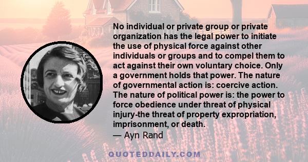 No individual or private group or private organization has the legal power to initiate the use of physical force against other individuals or groups and to compel them to act against their own voluntary choice. Only a