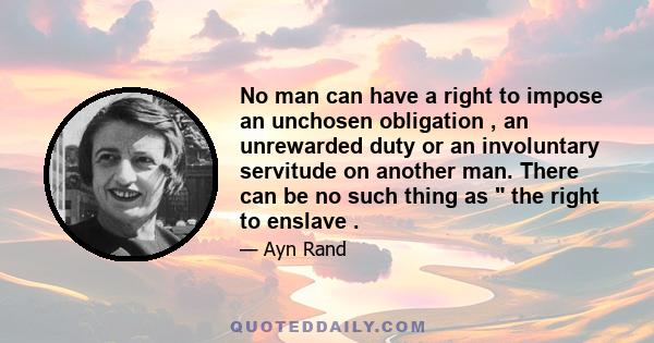 No man can have a right to impose an unchosen obligation , an unrewarded duty or an involuntary servitude on another man. There can be no such thing as  the right to enslave .