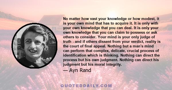 No matter how vast your knowledge or how modest, it is your own mind that has to acquire it. It is only with your own knowledge that you can deal. It is only your own knowledge that you can claim to possess or ask