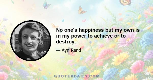 No one's happiness but my own is in my power to achieve or to destroy.