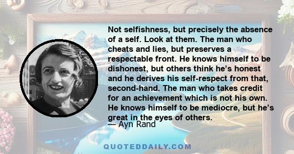 Not selfishness, but precisely the absence of a self. Look at them. The man who cheats and lies, but preserves a respectable front. He knows himself to be dishonest, but others think he’s honest and he derives his