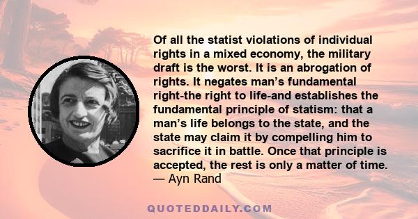 Of all the statist violations of individual rights in a mixed economy, the military draft is the worst. It is an abrogation of rights. It negates man’s fundamental right-the right to life-and establishes the fundamental 