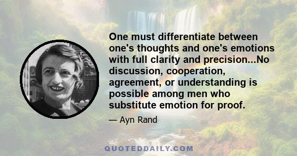 One must differentiate between one's thoughts and one's emotions with full clarity and precision...No discussion, cooperation, agreement, or understanding is possible among men who substitute emotion for proof.