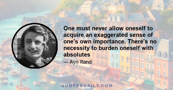 One must never allow oneself to acquire an exaggerated sense of one's own importance. There's no necessity to burden oneself with absolutes