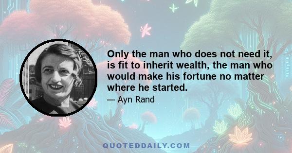 Only the man who does not need it, is fit to inherit wealth, the man who would make his fortune no matter where he started.